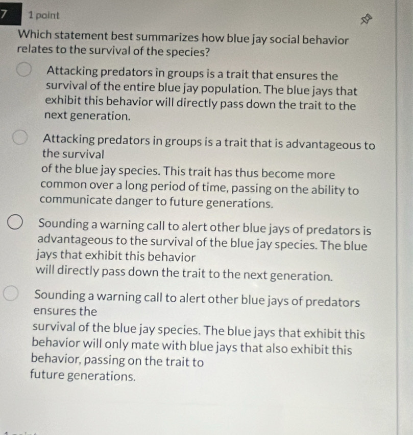 7 1 point
Which statement best summarizes how blue jay social behavior
relates to the survival of the species?
Attacking predators in groups is a trait that ensures the
survival of the entire blue jay population. The blue jays that
exhibit this behavior will directly pass down the trait to the
next generation.
Attacking predators in groups is a trait that is advantageous to
the survival
of the blue jay species. This trait has thus become more
common over a long period of time, passing on the ability to
communicate danger to future generations.
Sounding a warning call to alert other blue jays of predators is
advantageous to the survival of the blue jay species. The blue
jays that exhibit this behavior
will directly pass down the trait to the next generation.
Sounding a warning call to alert other blue jays of predators
ensures the
survival of the blue jay species. The blue jays that exhibit this
behavior will only mate with blue jays that also exhibit this
behavior, passing on the trait to
future generations.