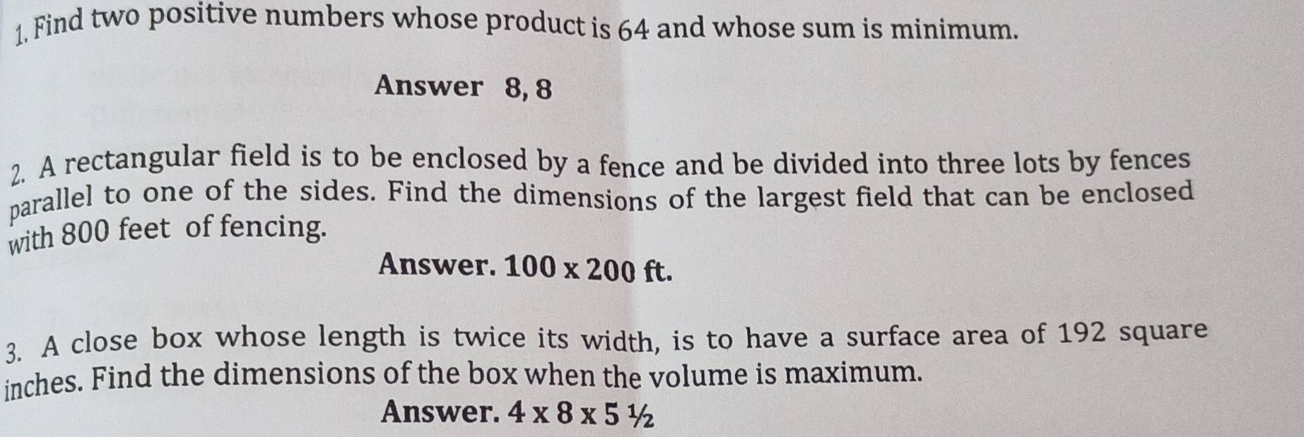 Find two positive numbers whose product is 64 and whose sum is minimum. 
Answer 8, 8
2. A rectangular field is to be enclosed by a fence and be divided into three lots by fences 
parallel to one of the sides. Find the dimensions of the largest field that can be enclosed 
with 800 feet of fencing. 
Answer. 100* 200ft. 
3. A close box whose length is twice its width, is to have a surface area of 192 square
inches. Find the dimensions of the box when the volume is maximum. 
Answer. 4* 8* 51/2