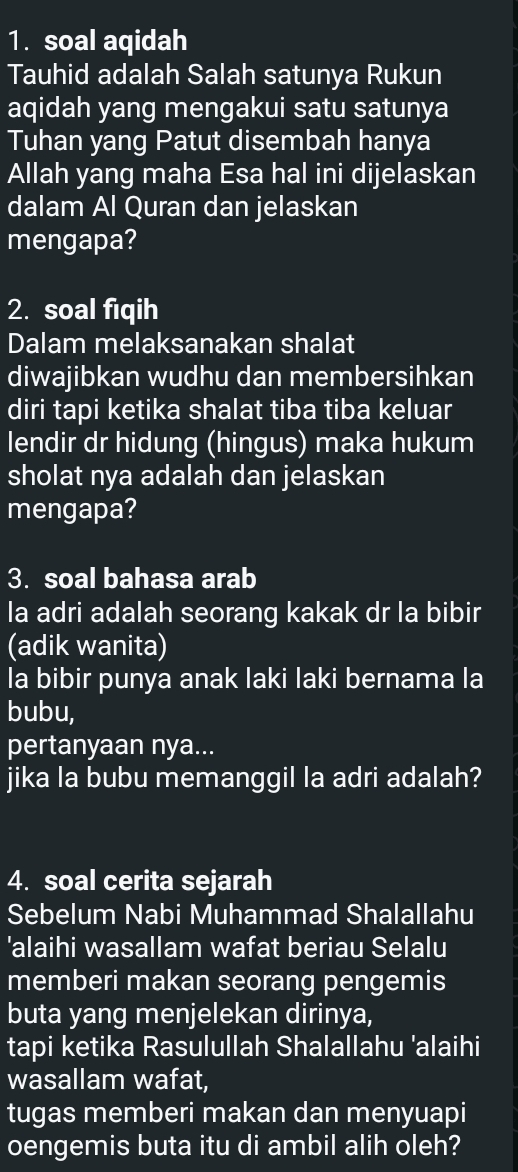 soal aqidah 
Tauhid adalah Salah satunya Rukun 
aqidah yang mengakui satu satunya 
Tuhan yang Patut disembah hanya 
Allah yang maha Esa hal ini dijelaskan 
dalam Al Quran dan jelaskan 
mengapa? 
2. soal fiqih 
Dalam melaksanakan shalat 
diwajibkan wudhu dan membersihkan 
diri tapi ketika shalat tiba tiba keluar 
lendir dr hidung (hingus) maka hukum 
sholat nya adalah dan jelaskan 
mengapa? 
3. soal bahasa arab 
la adri adalah seorang kakak dr la bibir 
(adik wanita) 
la bibir punya anak laki laki bernama la 
bubu, 
pertanyaan nya... 
jika la bubu memanggil la adri adalah? 
4. soal cerita sejarah 
Sebelum Nabi Muhammad Shalallahu 
'alaihi wasallam wafat beriau Selalu 
memberi makan seorang pengemis 
buta yang menjelekan dirinya, 
tapi ketika Rasulullah Shalallahu 'alaihi 
wasallam wafat, 
tugas memberi makan dan menyuapi 
oengemis buta itu di ambil alih oleh?