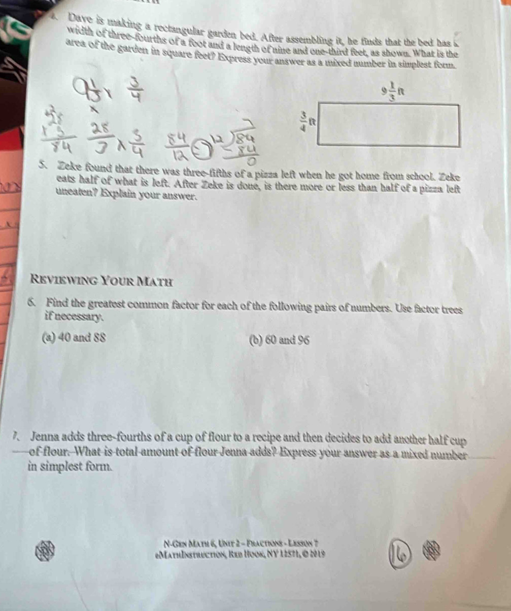 Dave is making a rectangular garden bed. After assembling it, he finds that the bed has 
width of three-fourths of a foot and a length of nine and one-third feet, as shown. What is the
area of the garden in square feet? Express your answer as a mixed number in simplest form.
5. Zeke found that there was three-fifths of a pizza left when he got home from school. Zeke
eats half of what is left. After Zeke is done, is there more or less than half of a pizza left
uneaten? Explain your answer.
Reviewing Your Math
6. Find the greatest common factor for each of the following pairs of numbers. Use factor trees
if necessary.
(a) 40 and 88 (b) 60 and 96
7. Jenna adds three-fourths of a cup of flour to a recipe and then decides to add another half cup
of flour. What is total amount of flour Jenna adds? Express your answer as a mixed number
in simplest form.
N-Gen Math 6, Unit 2 - Fractions - Lesson 7
=MathInstruction, Red Hook, (Y)^circ  1 2571, © 20 19