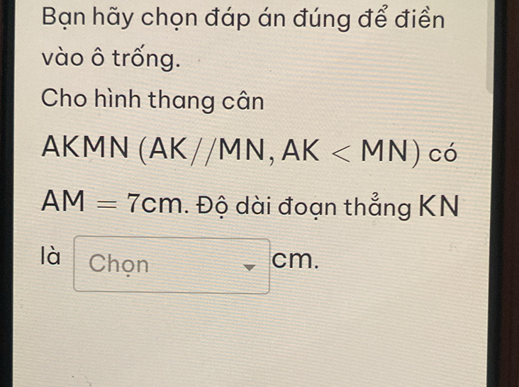 Bạn hãy chọn đáp án đúng để điền 
vào ô trống. 
Cho hình thang cân
Ak f(m)=_  MN(AK//MN, AK
AM=7cm. Độ dài đoạn thẳng KN
là Chọn cm.