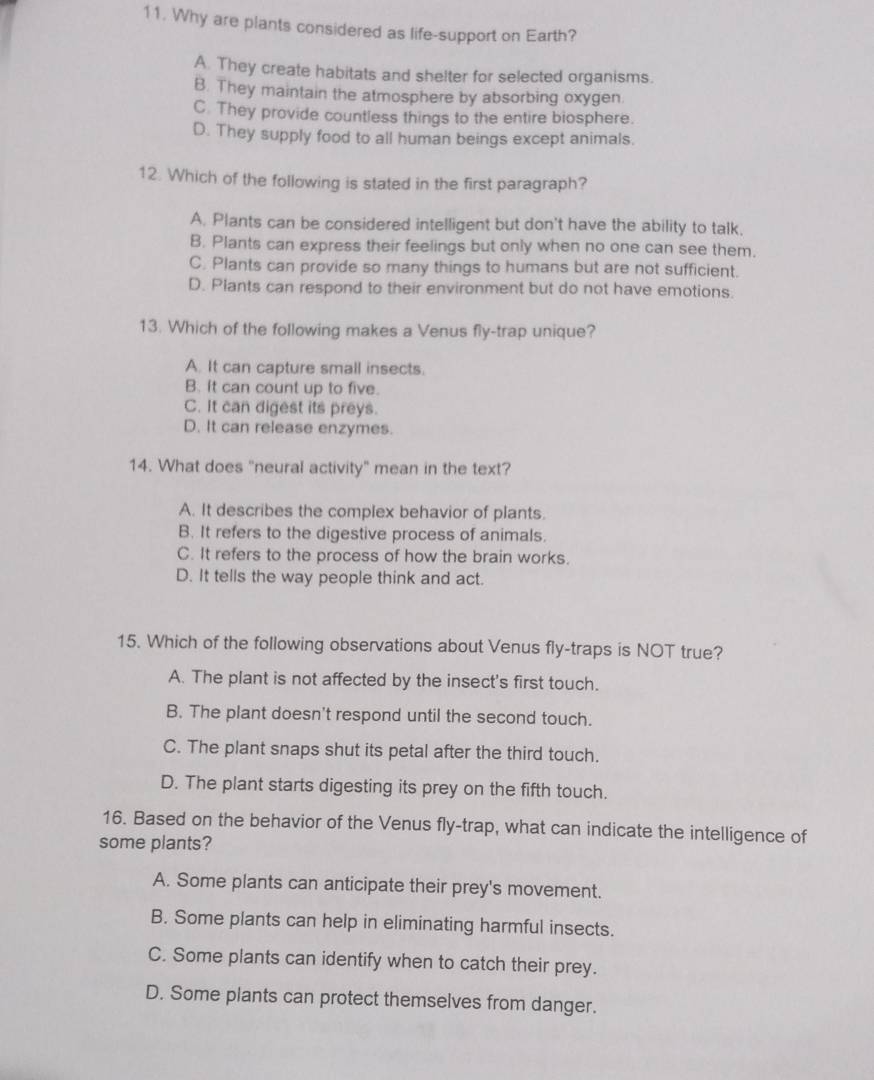 Why are plants considered as life-support on Earth?
A. They create habitats and shelter for selected organisms.
B. They maintain the atmosphere by absorbing oxygen.
C. They provide countless things to the entire biosphere.
D. They supply food to all human beings except animals.
12. Which of the following is stated in the first paragraph?
A. Plants can be considered intelligent but don't have the ability to talk.
B. Plants can express their feelings but only when no one can see them.
C. Plants can provide so many things to humans but are not sufficient.
D. Plants can respond to their environment but do not have emotions.
13. Which of the following makes a Venus fly-trap unique?
A. It can capture small insects.
B. It can count up to five.
C. It can digest its preys.
D. It can release enzymes.
14. What does "neural activity" mean in the text?
A. It describes the complex behavior of plants.
B. It refers to the digestive process of animals.
C. It refers to the process of how the brain works.
D. It tells the way people think and act.
15. Which of the following observations about Venus fly-traps is NOT true?
A. The plant is not affected by the insect's first touch.
B. The plant doesn't respond until the second touch.
C. The plant snaps shut its petal after the third touch.
D. The plant starts digesting its prey on the fifth touch.
16. Based on the behavior of the Venus fly-trap, what can indicate the intelligence of
some plants?
A. Some plants can anticipate their prey's movement.
B. Some plants can help in eliminating harmful insects.
C. Some plants can identify when to catch their prey.
D. Some plants can protect themselves from danger.