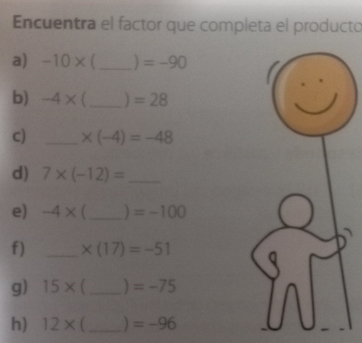 Encuentra el factor que completa el producto 
a) -10* _) =-90
b) -4* _) =28
c) _ * (-4)=-48
d) 7* (-12)= _ 
e) -4* _  =-100
f) _ * (17)=-51
g) 15* (_  =-75
h) 12* ( _ =-96