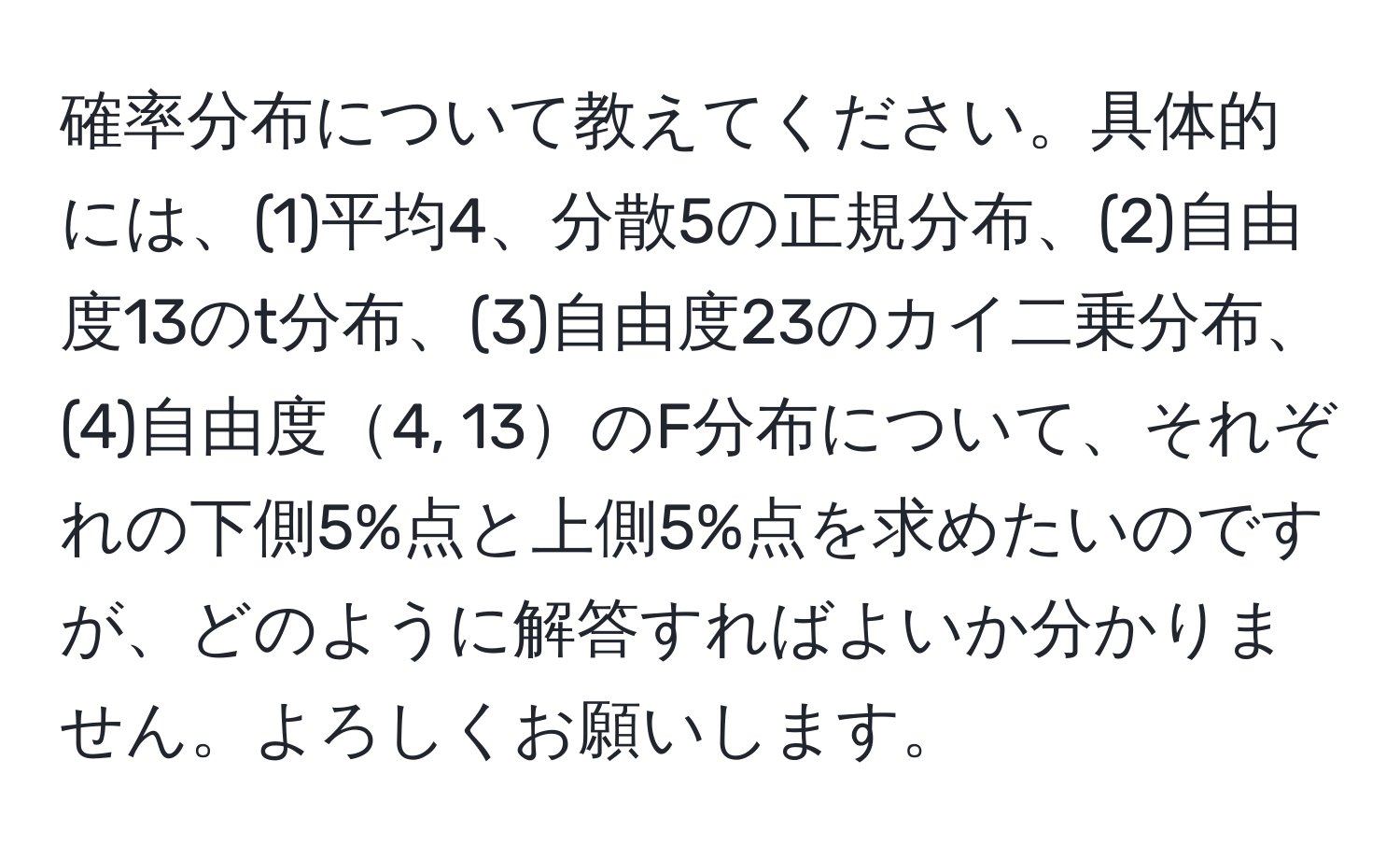 確率分布について教えてください。具体的には、(1)平均4、分散5の正規分布、(2)自由度13のt分布、(3)自由度23のカイ二乗分布、(4)自由度4, 13のF分布について、それぞれの下側5%点と上側5%点を求めたいのですが、どのように解答すればよいか分かりません。よろしくお願いします。