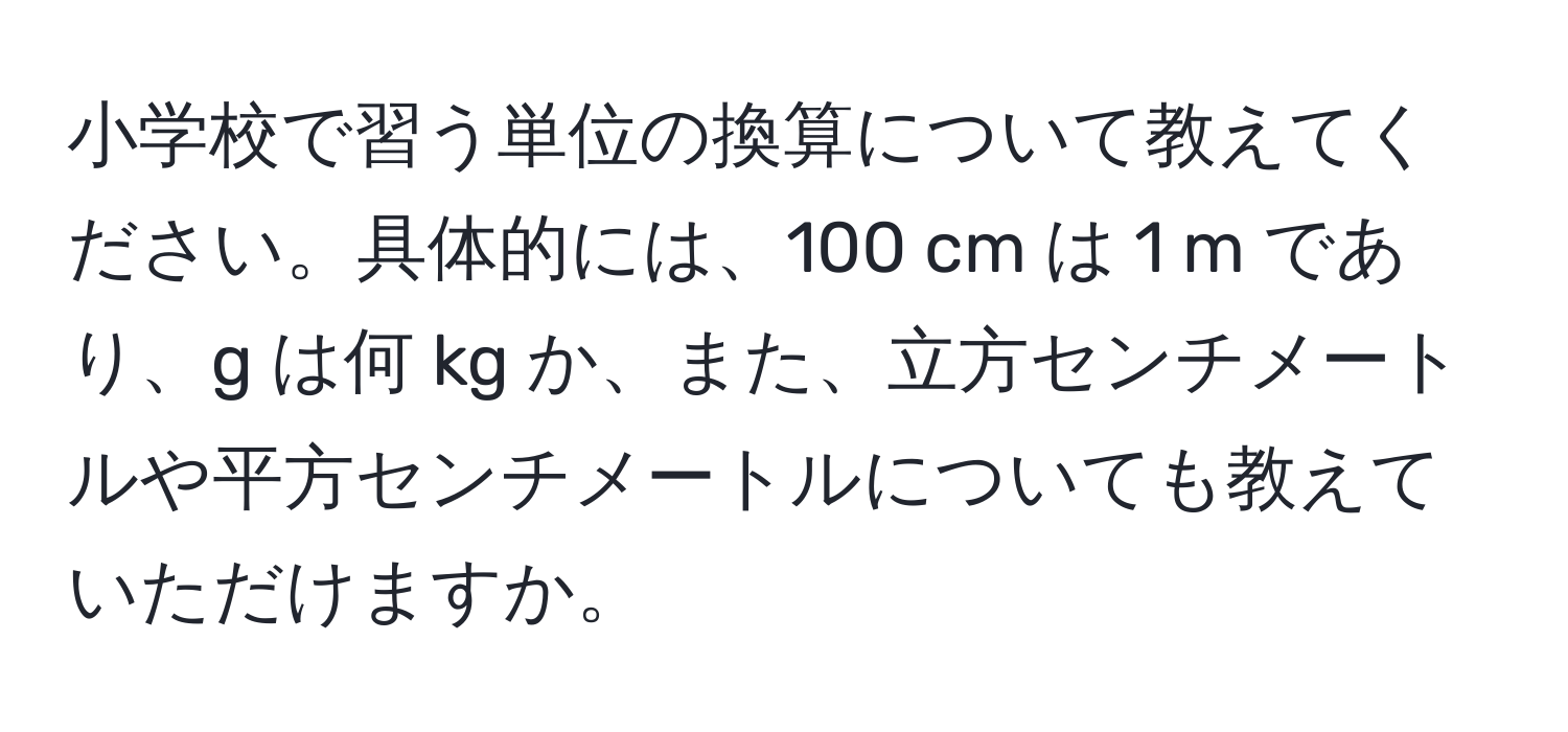 小学校で習う単位の換算について教えてください。具体的には、100 cm は 1 m であり、g は何 kg か、また、立方センチメートルや平方センチメートルについても教えていただけますか。