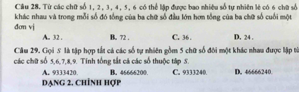 Từ các chữ số 1, 2, 3, 4, 5, 6 có thể lập được bao nhiêu số tự nhiên lẻ có 6 chữ số
khác nhau và trong mỗi số đó tổng của ba chữ số đầu lớn hơn tổng của ba chữ số cuối một
đơn vj
A. 32. B. 72. C. 36. D. 24.
Câu 29. Gọi S là tập hợp tắt cả các số tự nhiên gồm 5 chữ số đôi một khác nhau được lập từ
các chữ số 5, 6, 7, 8, 9. Tính tổng tất cả các số thuộc tập S.
A. 9333420. B. 46666200. C. 9333240. D. 46666240.
dạng 2. Chỉnh hợp