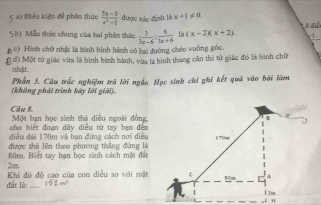 Điều kiện để phân thức  (5x-5)/x^2-1  được xác định là x+1!= 0. 
0 điể
5b) Mẫu thức chung của hai phân thức  3/3x-6 ;  6/3x+6  là (x-2)(x+2). -1
c) Hình chữ nhật là hình bình hành có hai đường chéo vuông góc.
d) Một tứ giác vừa là hình bình hành, vừa là hình thang cân thì tứ giác đó là hình chữ
nhật.
Phần 3. Câu trắc nghiệm trả lời ngắn. Học sinh chi ghi kết quả vào bài làm
(không phải trình bày lời giải).
Câu 8.
Một bạn học sinh thả diều ngoài đồng,
cho biết đoạn dây diều từ tay bạn đến
diều dài 170m và bạn đứng cách nơi diều
được thả lên theo phương thắng đứng là
80m. Biết tay bạn học sinh cách mặt đất
2m.
Khí đó độ cao của con diều so với mặt
đất là: .....