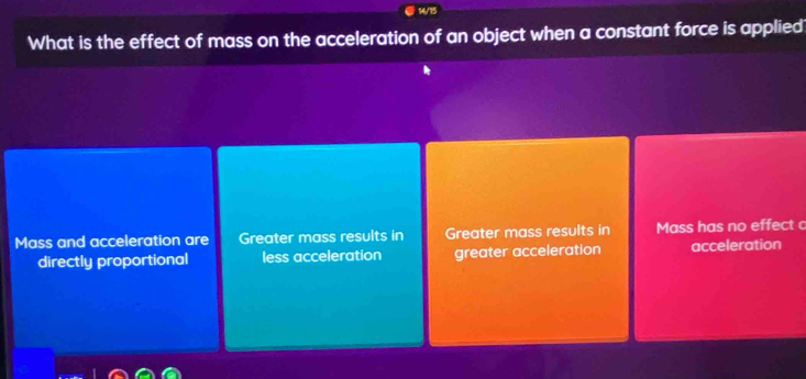 14/15
What is the effect of mass on the acceleration of an object when a constant force is applied
Mass and acceleration are Greater mass results in Greater mass results in Mass has no effect 
directly proportional less acceleration greater acceleration acceleration