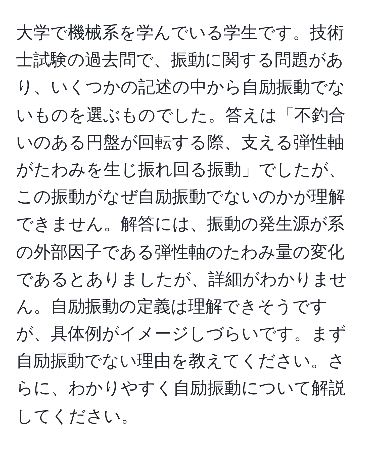 大学で機械系を学んでいる学生です。技術士試験の過去問で、振動に関する問題があり、いくつかの記述の中から自励振動でないものを選ぶものでした。答えは「不釣合いのある円盤が回転する際、支える弾性軸がたわみを生じ振れ回る振動」でしたが、この振動がなぜ自励振動でないのかが理解できません。解答には、振動の発生源が系の外部因子である弾性軸のたわみ量の変化であるとありましたが、詳細がわかりません。自励振動の定義は理解できそうですが、具体例がイメージしづらいです。まず自励振動でない理由を教えてください。さらに、わかりやすく自励振動について解説してください。