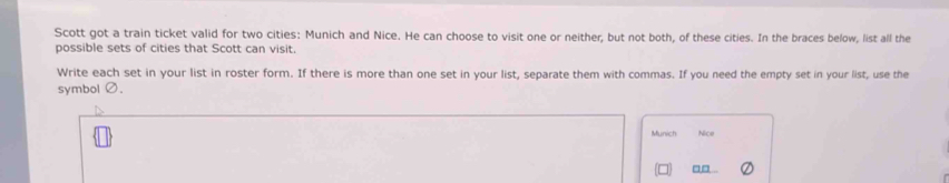 Scott got a train ticket valid for two cities: Munich and Nice. He can choose to visit one or neither; but not both, of these cities. In the braces below, list all the 
possible sets of cities that Scott can visit. 
Write each set in your list in roster form. If there is more than one set in your list, separate them with commas. If you need the empty set in your list, use the 
symbol Ø. 
Munich Nice 
□□