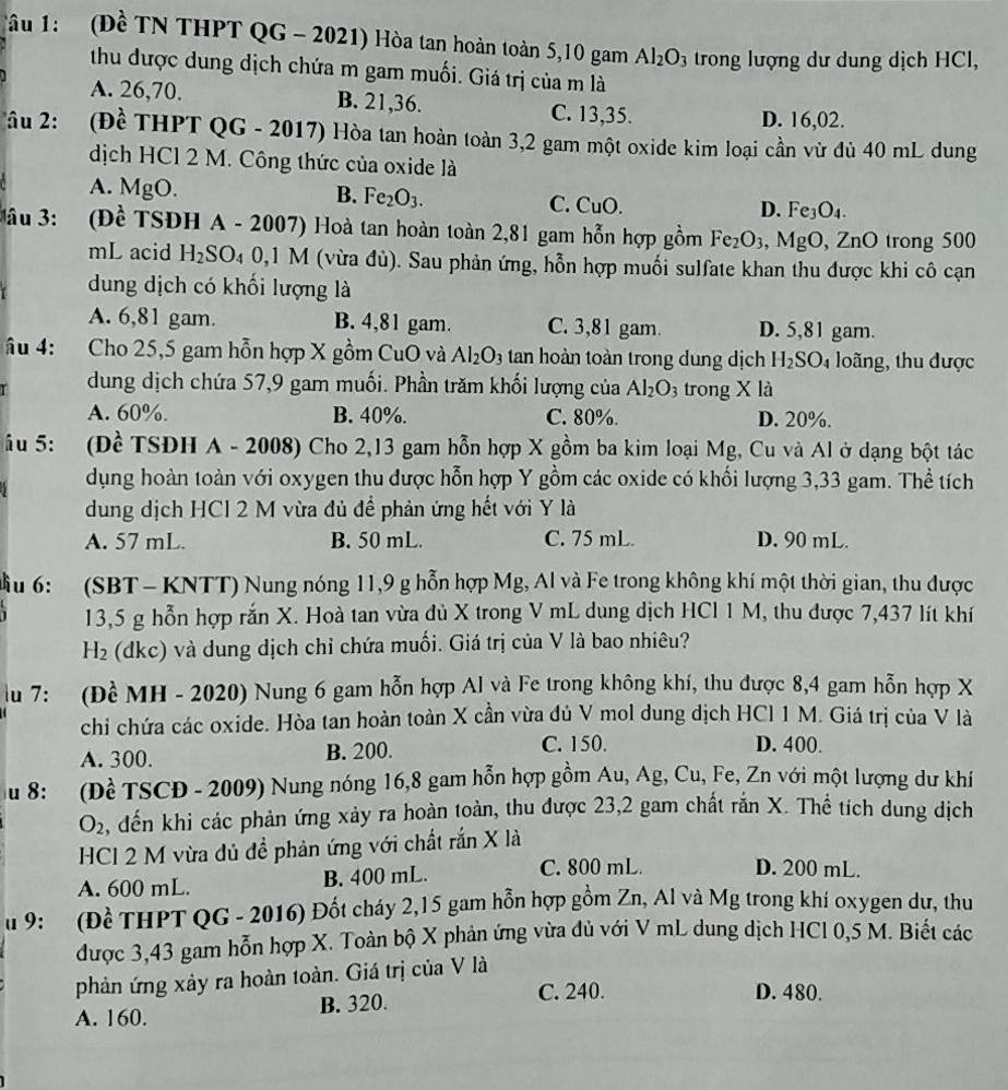 Tâu 1:  (Đề TN THPT QG - 2021) Hòa tan hoàn toàn 5,10 gam Al_2O_3 trong lượng dư dung dịch HCl,
thu được dung dịch chứa m gam muối. Giá trị của m là
A. 26,70. B. 21,36. C. 13,35. D. 16,02.
Tâu 2:(Đề THPT QG - 2017) Hòa tan hoàn toàn 3,2 gam một oxide kim loại cần vừ đủ 40 mL dung
dịch HCl 2 M. Công thức của oxide là
A. MgO. B. Fe_2O_3. C. CuO
D. Fe_3O_4.
Jầu 3: (Đề TSĐH A - 2007) Hoà tan hoàn toàn 2,81 gam hỗn hợp gồm Fe_2O_3 , MgO, ZnO trong 500
mL acid H_2SO_40 ,1 M (vừa đù). Sau phản ứng, hỗn hợp muối sulfate khan thu được khi cô cạn
dung dịch có khối lượng là
A. 6,81 gam. B. 4,81 gam. C. 3,81 gam. D. 5,81 gam.
âu 4: Cho 25,5 gam hỗn hợp X gồm CuO và Al_2O_3 tan hoàn toàn trong dung dịch H_2SO_4 loãng, thu được
dung dịch chứa 57,9 gam muối. Phần trăm khối lượng của Al_2O_3 trong X là
A. 60%. B. 40%. C. 80%. D. 20%.
ầu 5: (Đề TSDH A - 2008) Cho 2,13 gam hỗn hợp X gồm ba kim loại Mg, Cu và Al ở dạng bột tác
dụng hoàn toàn với oxygen thu được hỗn hợp Y gồm các oxide có khối lượng 3,33 gam. Thể tích
dung dịch HCl 2 M vừa đủ đề phản ứng hết với Y là
A. 57 mL. B. 50 mL. C. 75 mL. D. 90 mL.
Mầu 6: (SBT- KNTT) Nung nóng 11,9 g hỗn hợp Mg, Al và Fe trong không khí một thời gian, thu được
13,5 g hỗn hợp rắn X. Hoà tan vừa đủ X trong V mL dung dịch HCl 1 M, thu được 7,437 lít khí
-|2 e (dkc) và dung dịch chỉ chứa muối. Giá trị của V là bao nhiêu?
lu 7: (Đề MH - 2020) Nung 6 gam hỗn hợp Al và Fe trong không khí, thu được 8,4 gam hỗn hợp X
chi chứa các oxide. Hòa tan hoàn toàn X cần vừa đủ V mol dung dịch HCl 1 M. Giá trị của V là
A. 300. B. 200. C. 150. D. 400.
S u 8:  (Đề TSCD - 2009) Nung nóng 16,8 gam hỗn hợp gồm Au, Ag, Cu, Fe, Zn với một lượng dư khí
O_2 , đến khi các phản ứng xảy ra hoàn toàn, thu được 23,2 gam chất rắn X. Thể tích dung dịch
HCl 2 M vừa đủ đề phản ứng với chất rắn X là
A. 600 mL. B. 400 mL. C. 800 mL. D. 200 mL.
u 9: (Đề THPT QG - 2016) Đốt cháy 2,15 gam hỗn hợp gồm Zn, Al và Mg trong khi oxygen dư, thu
được 3,43 gam hỗn hợp X. Toàn bộ X phản ứng vừa dủ với V mL dung dịch HCl 0,5 M. Biết các
phản ứng xảy ra hoàn toàn. Giá trị của V là
A. 160. B. 320.
C. 240. D. 480.
