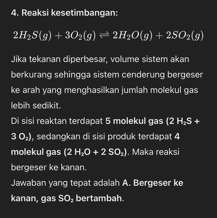 Reaksi kesetimbangan:
2H_2S(g)+3O_2(g)leftharpoons 2H_2O(g)+2SO_2(g)
Jika tekanan diperbesar, volume sistem akan 
berkurang sehingga sistem cenderung bergeser 
ke arah yang menghasilkan jumlah molekul gas 
lebih sedikit. 
Di sisi reaktan terdapat 5 molekul gas (2H_2S+
3O_2) , sedangkan di sisi produk terdapat 4
molekul gas (2H_2O+2SO_2). Maka reaksi 
bergeser ke kanan. 
Jawaban yang tepat adalah A. Bergeser ke 
kanan, gas SO_2 bertambah.