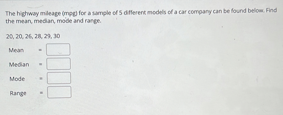 The highway mileage (mpg) for a sample of 5 different models of a car company can be found below. Find 
the mean, median, mode and range.
20, 20, 26, 28, 29, 30
Mean =□
Median =□
Mode =□
Range =□