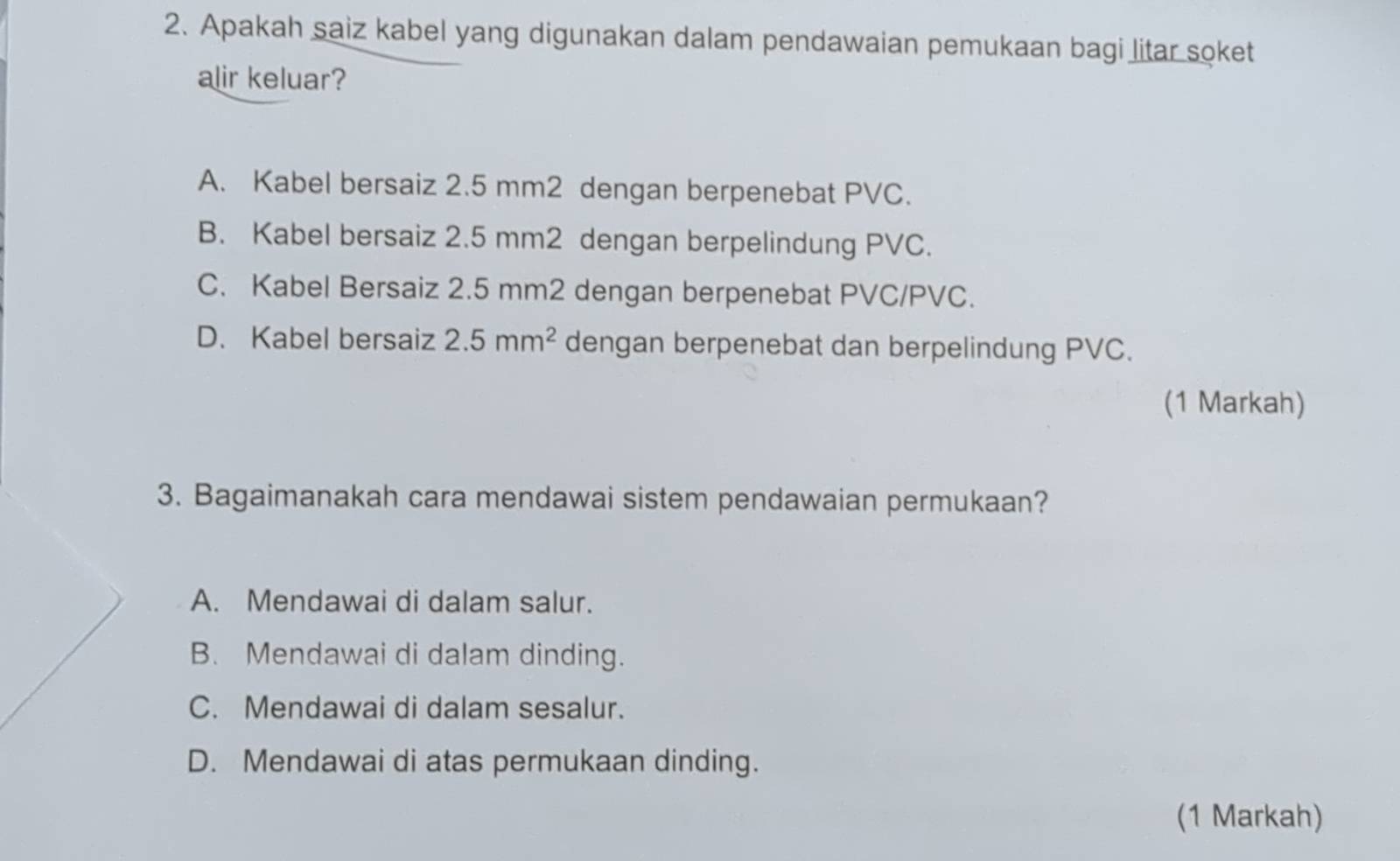 Apakah saiz kabel yang digunakan dalam pendawaian pemukaan bagi litar soket
alir keluar?
A. Kabel bersaiz 2.5 mm2 dengan berpenebat PVC.
B. Kabel bersaiz 2.5 mm2 dengan berpelindung PVC.
C. Kabel Bersaiz 2.5 mm2 dengan berpenebat PVC/PVC.
D. Kabel bersaiz 2.5mm^2 dengan berpenebat dan berpelindung PVC.
(1 Markah)
3. Bagaimanakah cara mendawai sistem pendawaian permukaan?
A. Mendawai di dalam salur.
B. Mendawai di dalam dinding.
C. Mendawai di dalam sesalur.
D. Mendawai di atas permukaan dinding.
(1 Markah)