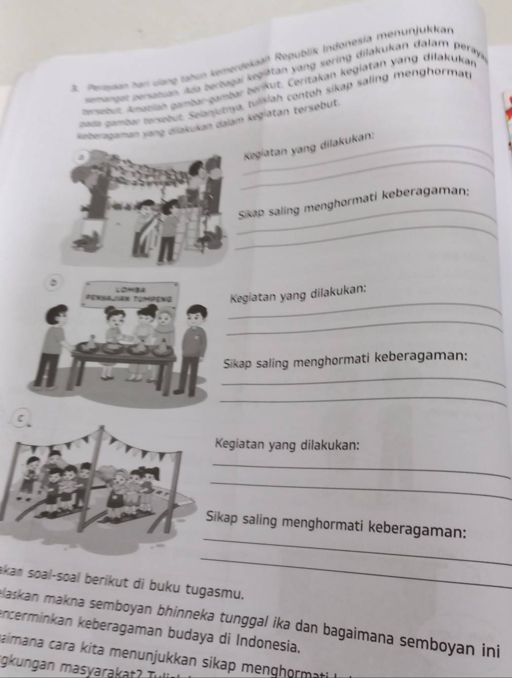 Pertytan tarí ulang tahun kemerdekaaß Republik Indonesia menunjukkan 
semangat persatuan. Ada berbagai kegiätan yang sering dilakukan dalam peraya 
gersebut, Amatiah gambar-gambar beriküt. Ceritakan kegiatan yang dilakukan 
pada gambar tersebut. Selanjutnya, tulišiah contoh sikap saling menghormati 
Reiberragaman yang diiakukan dalam kegiatan tersebut. 
_ 
_ Kegiatan yang dilakukan: 
_ 
_ 
Sikap saling menghormati keberagaman: 
_ 
Kegiatan yang dilakukan: 
_ 
_ 
Sikap saling menghormati keberagaman: 
_ 
Kegiatan yang dilakukan: 
_ 
_ 
_ 
ikap saling menghormati keberagaman: 
_ 
akan soal-soal berikut di buku tugasmu. 
Baskan makna semboyan bhinneka tunggal ika dan bagaimana semboyan ini 
encerminkan keberagaman budaya di Indonesia. 
aimana cara kita menunjukkan sikap menghormati 
igkungan masyarakat Tu