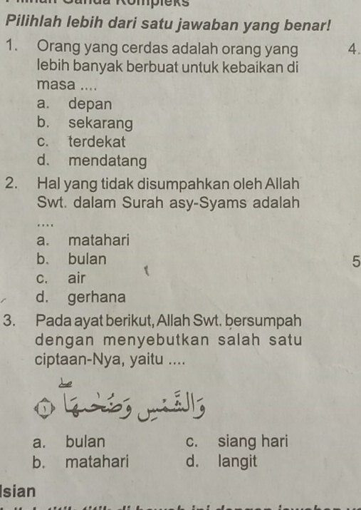 Ompieks
Pilihlah lebih dari satu jawaban yang benar!
1. Orang yang cerdas adalah orang yang 4.
lebih banyak berbuat untuk kebaikan di
masa ....
a. depan
b. sekarang
c. terdekat
d. mendatang
2. Hal yang tidak disumpahkan oleh Allah
Swt. dalam Surah asy-Syams adalah
…
a. matahari
b、 bulan 5
c. air
d. gerhana
3. Pada ayat berikut, Allah Swt. bersumpah
dengan menyebutkan salah satu
ciptaan-Nya, yaitu ....

a. bulan c. siang hari
b. matahari d. langit
Isian