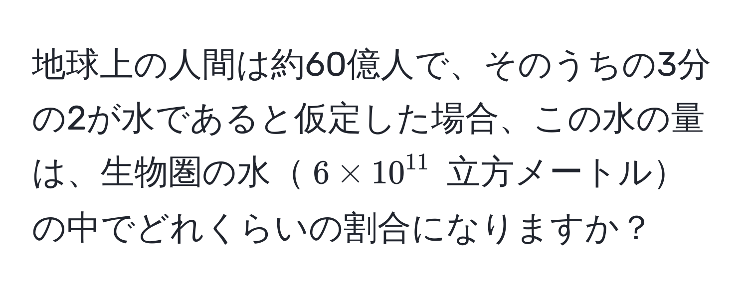 地球上の人間は約60億人で、そのうちの3分の2が水であると仮定した場合、この水の量は、生物圏の水$6 * 10^(11)$ 立方メートルの中でどれくらいの割合になりますか？