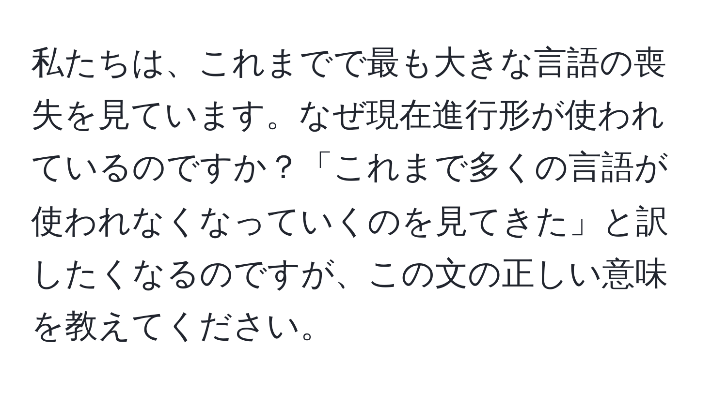 私たちは、これまでで最も大きな言語の喪失を見ています。なぜ現在進行形が使われているのですか？「これまで多くの言語が使われなくなっていくのを見てきた」と訳したくなるのですが、この文の正しい意味を教えてください。