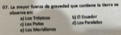 La mayor fuerza de gravedad que contiene la tierra se
observa en:
a) Los Trópicos b) El Ecuador
c) Los Polos d) Los Paralelos
e) Los Meridianos