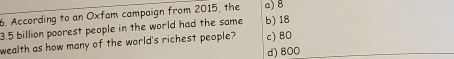 According to an Oxfam campaign from 2015, the a) B
3.5 billion poorest people in the world had the same b) 18
wealth as how many of the world's richest people? c) 80
d) 800