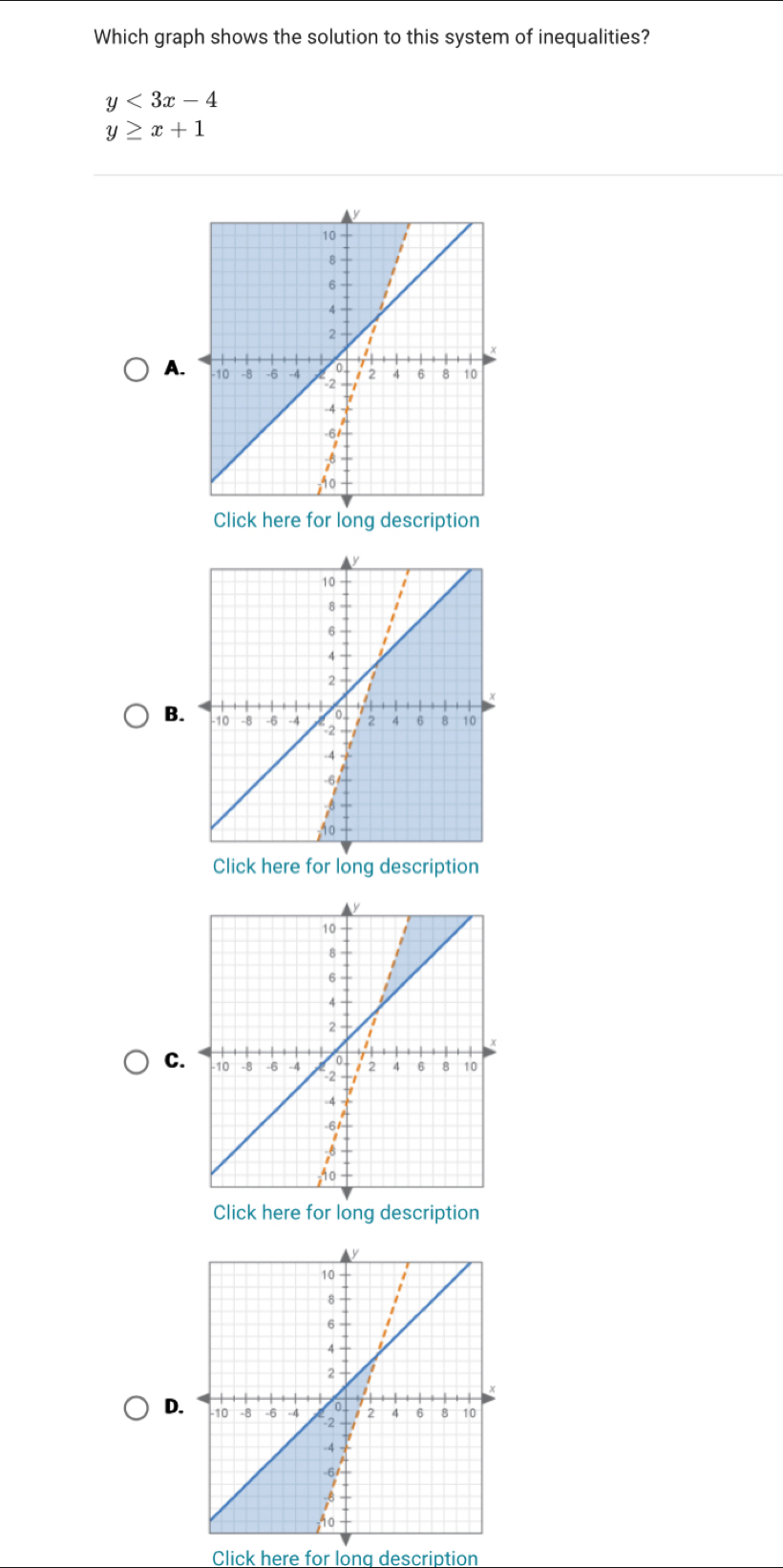 Which graph shows the solution to this system of inequalities?
y<3x-4</tex>
y≥ x+1
A
Click here for long description
B.
Click here for long description
C
Click here for long description
D
Click here for lona description