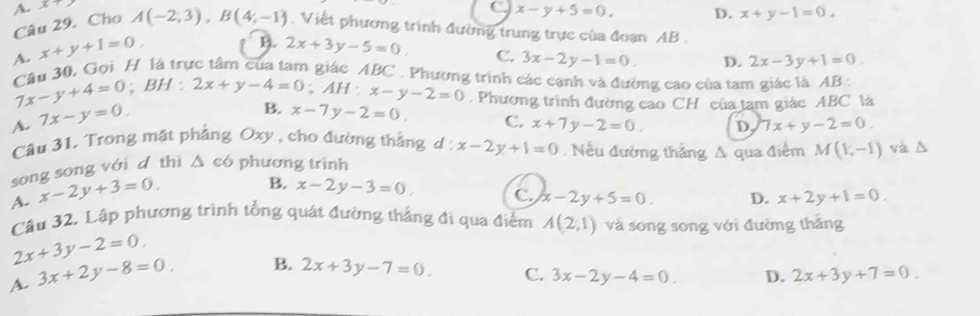 A x
C x-y+5=0. D. x+y-1=0. 
Câu 29. Cho A(-2,3), B(4,-1). Viết phương trình đường trung trực của đoạn AB.
A. x+y+1=0,
B. 2x+3y-5=0, C. 3x-2y-1=0. D. 2x-3y+1=0. 
Cầu 30, Gọi H là trực tâm của tam giác ABC. Phương trình các canh và đường cao của tam giác là AB :
7x-y+4=0; BH : 2x+y-4=0; AH:x-y-2=0. Phương trình đường cao CH của tam giác ABC là
A. 7x-y=0,
B. x-7y-2=0. C. x+7y-2=0. D. 7x+y-2=0. 
Câu 31. Trong mặt phẳng Oxy , cho đường thẳng d: x-2y+1=0 Nếu đường thắng A qua điểm M(V,-1)
song song với d thì △ c ó phương trình và △
A. x-2y+3=0,
B. x-2y-3=0. C. x-2y+5=0. D. x+2y+1=0. 
Câu 32, Lập phương trình tổng quát đường thắng đi qua điểm A(2,1) và song song với đường thắng
2x+3y-2=0.
A. 3x+2y-8=0 B. 2x+3y-7=0.
C. 3x-2y-4=0. D. 2x+3y+7=0.