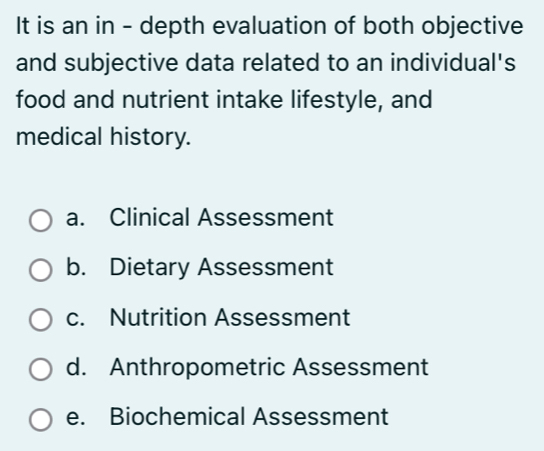 It is an in - depth evaluation of both objective
and subjective data related to an individual's
food and nutrient intake lifestyle, and
medical history.
a. Clinical Assessment
b. Dietary Assessment
c. Nutrition Assessment
d. Anthropometric Assessment
e. Biochemical Assessment