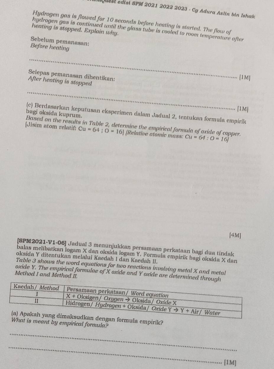 Mquest edisi SPM 2021 2022 2023 - Cg Adura Azlin bin Ishak
Hydrogen gas is flowed for 10 seconds before heating is started. The flow of
hydrogen gas is continued until the glass tube is cooled to room temperature after
heating is stopped. Explain why.
Sebelum pemanasan:
Before heating
_
Selepas pemanasan dihentikan:
[1M]
After heating is stopped
_
[1M]
(c) Berdasarkan keputusan eksperimen dalam Jadual 2, tentukan formula empirik
bagi oksida kuprum.
Based on the results in Table 2, determine the empirical formula of oxide of copper.
[Jisim atom relatif: Cu=64;O=16] [Relative atomic mass: Cu=64:O=16J
[4M]
[SPM2021-V1-06] Jadual 3 menunjukkan persamaan perkataan bagi dua tindak
balas melibatkan logam X dan oksida logam Y. Formula empirik bagi oksida X dan
oksida Y ditentukan melalui Kaedah I dan Kaedah II.
Table 3 shows the word equations for two reactions involving metal X and metal
oxide Y. The empirical formulae of X oxide and Y oxide are determined through
Method I and Method II.
la empirik?
t is meant by empirical formula?
_
_
[1M]