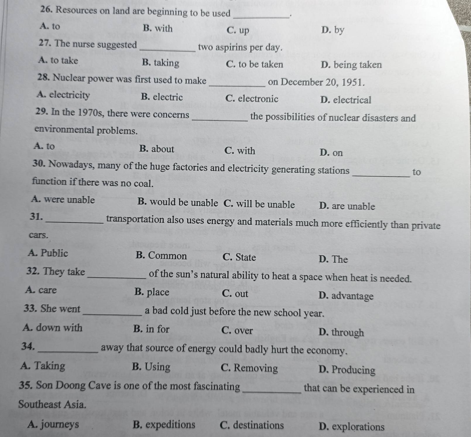 Resources on land are beginning to be used_ .
A. to B. with
C. up D. by
27. The nurse suggested _two aspirins per day.
A. to take B. taking C. to be taken D. being taken
28. Nuclear power was first used to make _on December 20, 1951.
A. electricity B. electric C. electronic D. electrical
29. In the 1970s, there were concerns _the possibilities of nuclear disasters and
environmental problems.
A. to B. about
C. with D. on
30. Nowadays, many of the huge factories and electricity generating stations
_to
function if there was no coal.
A. were unable B. would be unable C. will be unable D. are unable
31. _transportation also uses energy and materials much more efficiently than private
cars.
A. Public B. Common C. State D. The
32. They take _of the sun’s natural ability to heat a space when heat is needed.
A. care B. place C. out
D. advantage
33. She went _a bad cold just before the new school year.
A. down with B. in for C. over D. through
34._ away that source of energy could badly hurt the economy.
A. Taking B. Using C. Removing
D. Producing
35. Son Doong Cave is one of the most fascinating _that can be experienced in
Southeast Asia.
A. journeys B. expeditions C. destinations D. explorations