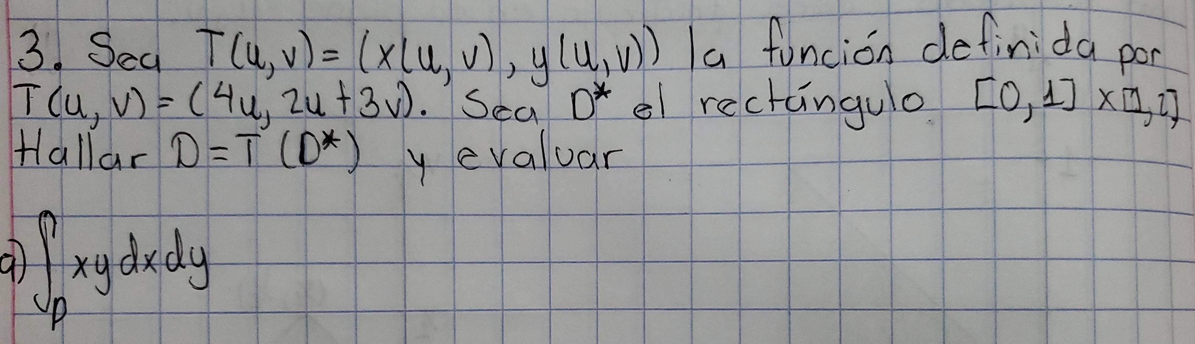 Sea T(u,v)=(x(u,v),y(u,v)) a funcion definida por
T(u,v)=(4u,2u+3v) Sea D^* el rectangulo [0,1]* [1,2]
Hallar D=T(D^*) y evaluar 
at ∈t _Pxydxdy