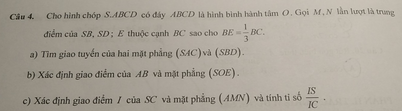 Cho hình chóp S. ABCD có đáy ABCD là hình bình hành tâm O. Gọi M,N lần lượt là trung 
điểm của SB, SD; E thuộc cạnh BC sao cho BE= 1/3 BC. 
a) Tìm giao tuyến của hai mặt phẳng (SAC)và (SBD). 
b) Xác định giao điểm của AB và mặt phẳng (SOE) . 
c) Xác định giao điểm I của SC và mặt phẳng (AMN) và tính tỉ số  IS/IC .