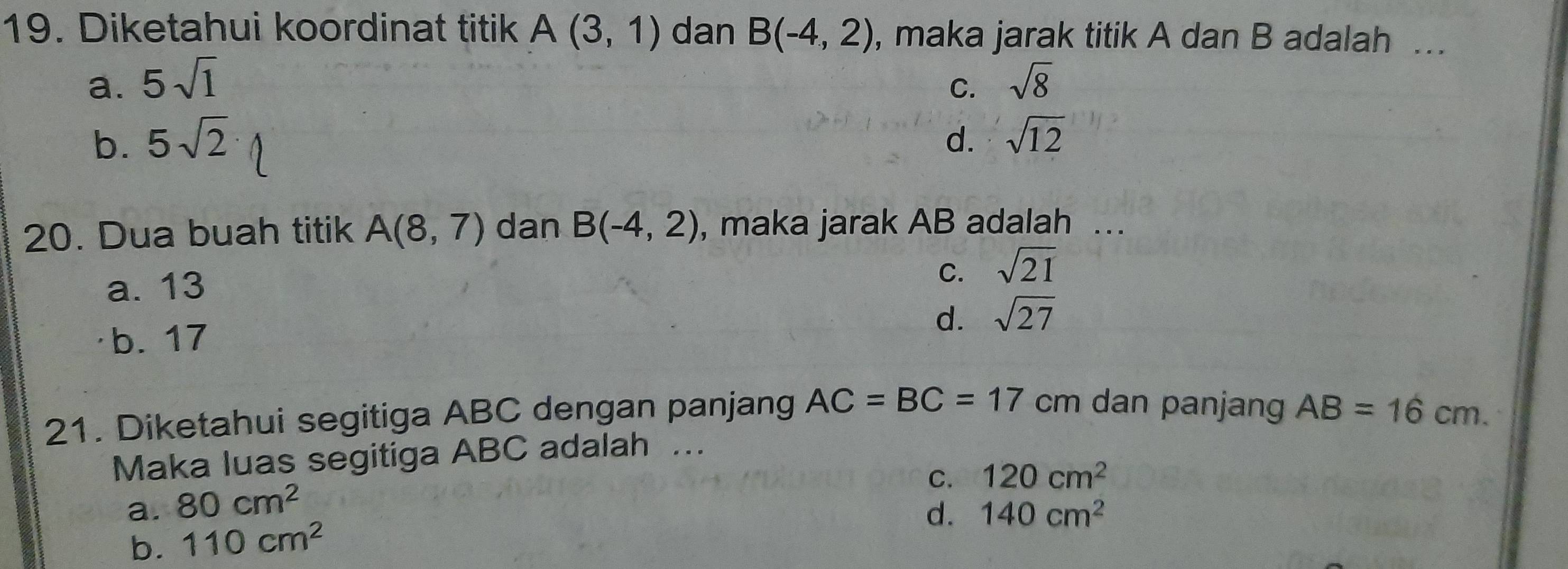 Diketahui koordinat titik A(3,1) dan B(-4,2) , maka jarak titik A dan B adalah ..
a. 5sqrt(1) sqrt(8)
C.
b. 5sqrt(2) d. sqrt(12)
20. Dua buah titik A(8,7) dan B(-4,2) , maka jarak AB adalah ….
C.
a. 13 sqrt(21)
d. sqrt(27)
b. 17
21. Diketahui segitiga ABC dengan panjang AC=BC=17 cm dan panjang AB=16cm. 
Maka luas segitiga ABC adalah ..
C. 120cm^2
a. 80cm^2
d. 140cm^2
b. 110cm^2