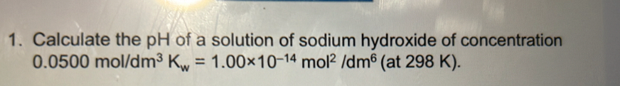 Calculate the pH of a solution of sodium hydroxide of concentration
0.0500mol/dm^3K_w=1.00* 10^(-14)mol^2/dm^6 (at 2 98K).