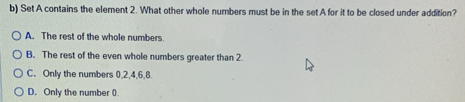 Set A contains the element 2. What other whole numbers must be in the set A for it to be closed under addition?
A. The rest of the whole numbers.
B. The rest of the even whole numbers greater than 2.
C. Only the numbers 0, 2, 4, 6, 8.
D. Only the number 0.