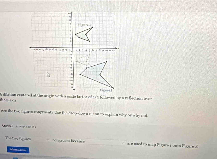 A dilation centered at the origin with a scale factor of 1/2 followed by a reflection over 
the x-axis. 
Are the two figures congruent? Use the drop-down menu to explain why or why not. 
Answer Attempt 1 out of 2 
The two figures congruent because are used to map Figure I onto Figure J. 
Subent Answer