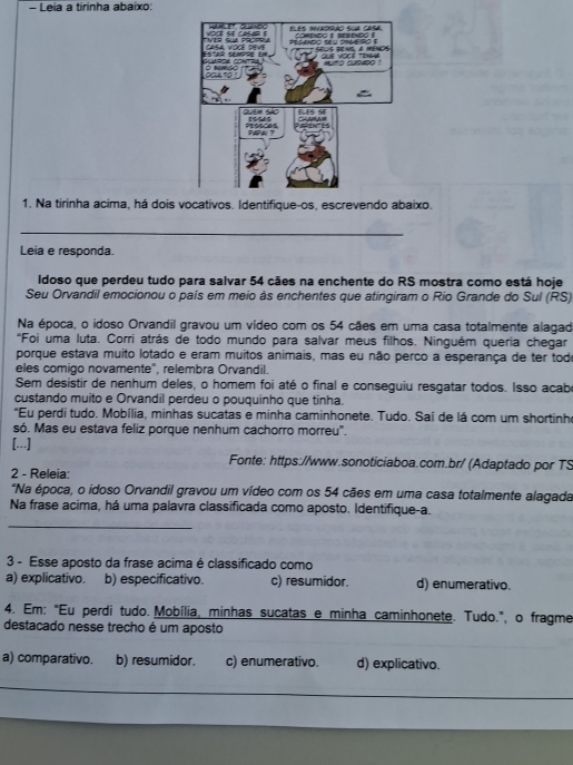 Leia a tirinha abaixo:
1. Na tirinha acima, há dois vocativos. Identifique-os, escrevendo abaixo.
_
Leia e responda.
Idoso que perdeu tudo para salvar 54 cães na enchente do RS mostra como está hoje
Seu Orvandil emocionou o país em meio às enchentes que atingiram o Rio Grande do Sul (RS)
Na época, o idoso Orvandil gravou um vídeo com os 54 cães em uma casa totalmente alagad
*Foi uma luta. Corri atrás de todo mundo para salvar meus filhos. Ninguém queria chegar
porque estava muito lotado e eram muitos animais, mas eu não perco a esperança de ter todo
eles comigo novamente", relembra Orvandil.
Sem desistir de nenhum deles, o homem foi até o final e conseguiu resgatar todos. Isso acabe
custando muito e Orvandil perdeu o pouquinho que tinha.
"Eu perdi tudo. Mobília, minhas sucatas e minha caminhonete. Tudo. Saí de lá com um shortinh
só. Mas eu estava feliz porque nenhum cachorro morreu".
[...]
Fonte: https://www.sonoticiaboa.com.br/ (Adaptado por TS
2 - Releia:
"Na época, o idoso Orvandil gravou um vídeo com os 54 cães em uma casa totalmente alagada
Na frase acima, há uma palavra classificada como aposto. Identifique-a.
_
3 - Esse aposto da frase acima é classificado como
a) explicativo. b) especificativo. c) resumidor. d) enumerativo.
4. Em: "Eu perdi tudo. Mobília, minhas sucatas e minha caminhonete. Tudo.", o fragme
destacado nesse trecho é um aposto
a) comparativo. b) resumidor. c) enumerativo. d) explicativo.
_
__