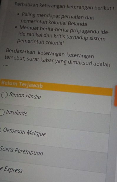 Perhatikan keterangan-keterangan berikut !
Paling mendapat perhatian dari
pemerintah kolonial Belanda
Memuat berita-berita propaganda ide-
ide radikal dan kritis terhadap sistem
pemerintah colonial
Berdasarkan keterangan-keterangan
tersebut, surat kabar yang dimaksud adalah
…
Belum Terjawab
Bintan Hindia
Insulinde
Oetoesan Melajoe
Soera Perempuan
e Express