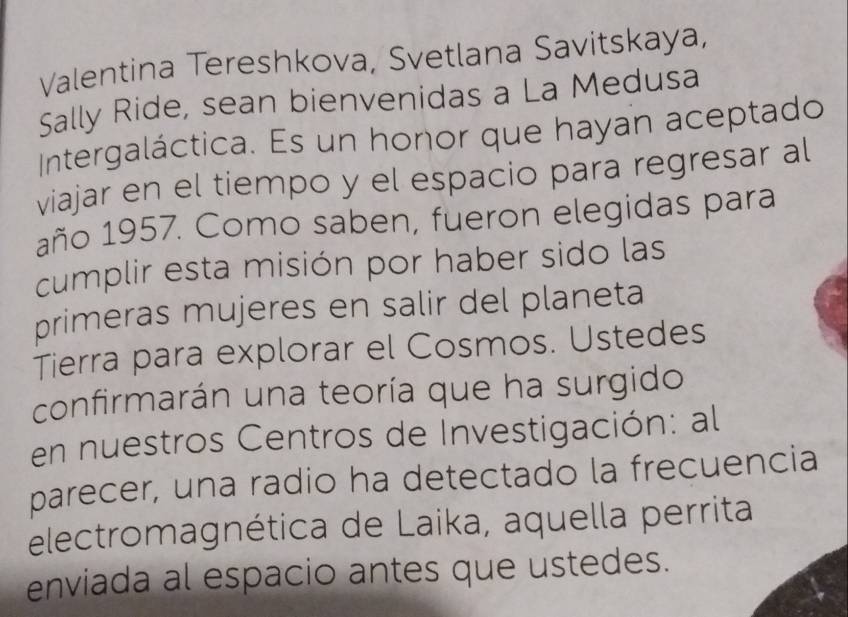 Valentina Tereshkova, Svetlana Savitskaya, 
Sally Ride, sean bienvenidas a La Medusa 
Intergaláctica. Es un honor que hayan aceptado 
viajar en el tiempo y el espacio para regresar al 
año 1957. Como saben, fueron elegidas para 
cumplir esta misión por haber sido las 
primeras mujeres en salir del planeta 
Tierra para explorar el Cosmos. Ustedes 
confirmarán una teoría que ha surgido 
en nuestros Centros de Investigación: al 
parecer, una radio ha detectado la frecuencia 
electromagnética de Laika, aquella perrita 
enviada al espacio antes que ustedes.