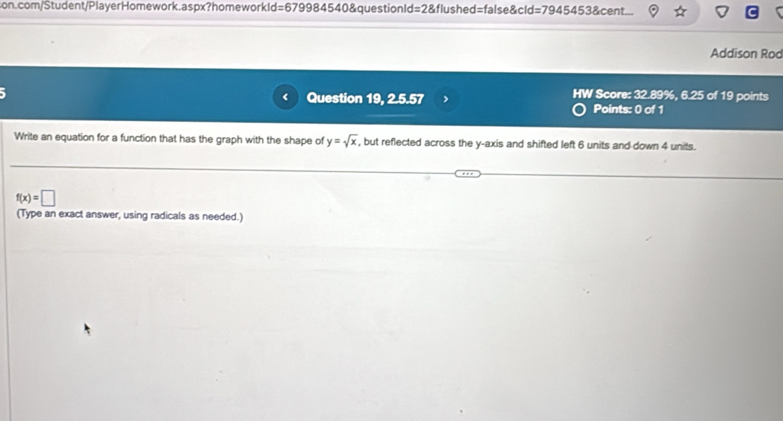 =67998454 0&questionId=2&flushed=false&cld=7945453&cent. 
Addison Rod 
HW Score: 32.89%, 6.25 of 19 points 
Question 19, 2.5.57 Points: 0 of 1 
Write an equation for a function that has the graph with the shape of y=sqrt(x) , but reflected across the y-axis and shifted left 6 units and down 4 units.
f(x)=□
(Type an exact answer, using radicals as needed.)