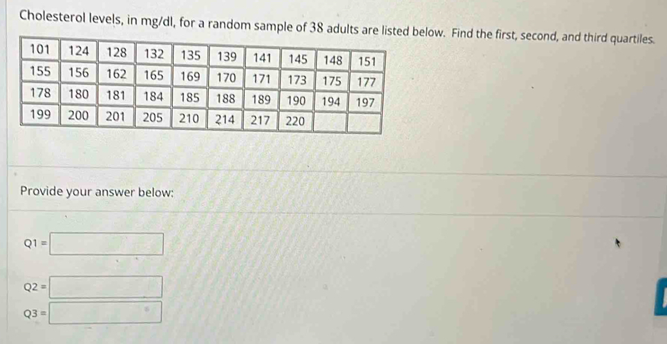 Cholesterol levels, in mg/dl, for a random sample of 38 adultlow. Find the first, second, and third quartiles. 
Provide your answer below:
Q1=□
Q2=□
Q3=□