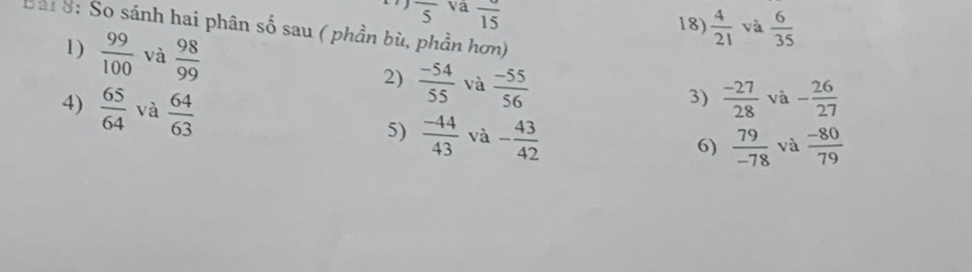 overline 5 va overline 15  4/21  và  6/35 
18) 
Bài 8: So sánh hai phân số sau ( phần bù, phần hơn) 
1)  99/100  và  98/99  2)  (-54)/55  và  (-55)/56 
3)  (-27)/28  và - 26/27 
4)  65/64  và  64/63   (-44)/43  và - 43/42 
5) 
6)  79/-78  và  (-80)/79 