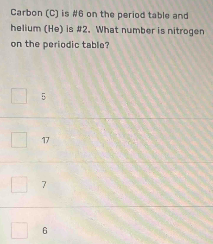 Carbon (C) is #6 on the period table and
helium (He) is #2. What number is nitrogen
on the periodic table?
5
17
7
6