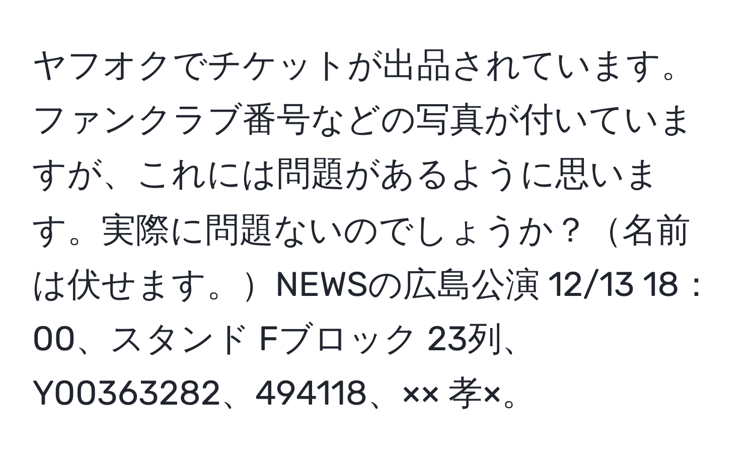 ヤフオクでチケットが出品されています。ファンクラブ番号などの写真が付いていますが、これには問題があるように思います。実際に問題ないのでしょうか？名前は伏せます。NEWSの広島公演 12/13 18：00、スタンド Fブロック 23列、Y00363282、494118、×× 孝×。