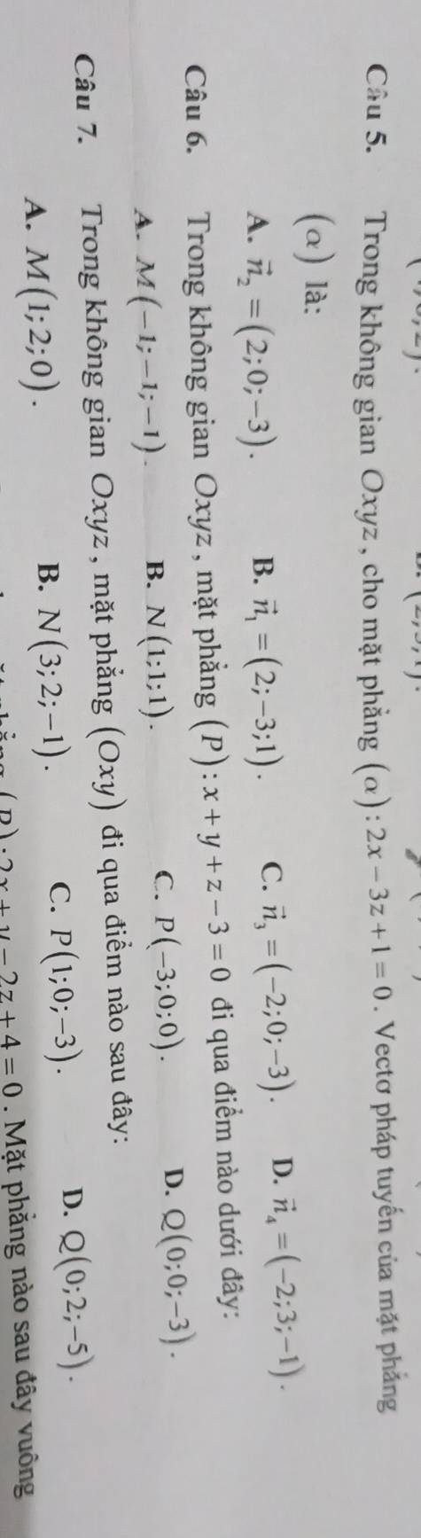 Cầu 5. Trong không gian Oxyz , cho mặt phẳng (α): 2x-3z+1=0. Vectơ pháp tuyến của mặt phẳng
(α) là:
A. vector n_2=(2;0;-3). B. vector n_1=(2;-3;1). C. vector n_3=(-2;0;-3). D. vector n_4=(-2;3;-1). 
Câu 6. Trong không gian Oxyz , mặt phẳng (P): x+y+z-3=0 đi qua điểm nào dưới đây:
A. M(-1;-1;-1)
B. N(1;1;1).
C. P(-3;0;0).
D. Q(0;0;-3). 
Câu 7. Trong không gian Oxyz , mặt phẳng (Oxy) đi qua điểm nào sau đây:
A. M(1;2;0).
B. N(3;2;-1).
C. P(1;0;-3).
D. Q(0;2;-5).
(n)· 2x+y-2z+4=0. Mặt phẳng nào sau đây vuông