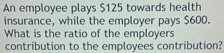 An employee plays $125 towards health 
insurance, while the employer pays $600. 
What is the ratio of the employers 
contribution to the employees contribution?