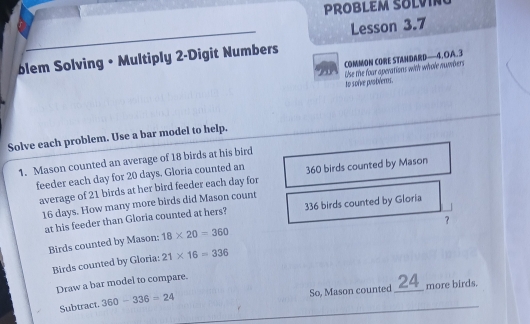 PROBLEM SO 
Lesson 3.7 
blem Solving • Multiply 2 -Digit Numbers 
COMMON CORE STANDARD——4. OA. 3 
Ao soíve prodéems. Use the foar aperations with whole numbers 
Solve each problem. Use a bar model to help. 
1. Mason counted an average of 18 birds at his bird 
feeder each day for 20 days. Gloria counted an 360 birds counted by Mason 
average of 21 birds at her bird feeder each day for
16 days. How many more birds did Mason count 
at his feeder than Gloria counted at hers? 336 birds counted by Gloria 
？ 
Birds counted by Mason; 18* 20=360
Birds counted by Gloria: 21* 16=336
Draw a bar model to compare. 
Subtract. 360-336=24 So, Mason counted _ 24 _ more birds.