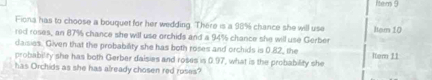 Item 9 
Fiona has to choose a bouquet for her wedding. There is a 98% chance she will use 
red roses, an 87% chance she will use orchids and a 94% chance she will use Gerber Item 10
daisies. Given that the probability she has both roses and orchids is 0.82 _ the Item 11 
probability she has both Gerber daisies and roses is 0.97, what is the probability she 
has Orchids as she has already chosen red roses?