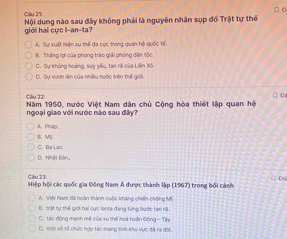 Nội dung nào sau đây không phải là nguyên nhân sụp đổ Trật tự thế
giới hai cực I-an-ta?
A. Sự xuất hiện xu thế đa cực trong quan hệ quốc tế.
B. Thắng lợi của phong trào giải phóng dân tộc.
C. Sự khủng hoảng, suy yếu, tan rã của Liên Xô.
D. Sự vươn lên của nhiều nước trên thế giới.
Câu 22: Đá
Năm 1950, nước Việt Nam dân chủ Cộng hòa thiết lập quan hệ
ngoại giao với nước nào sau đây?
A. Pháp.
B. Mỹ.
C. Ba Lan.
D. Nhật Bản.
Câu 23: Đái
Hiệp hội các quốc gia Đông Nam Á được thành lập (1967) trong bối cảnh
A. Việt Nam đã hoàn thành cuộc kháng chiến chống Mĩ.
B. trật tự thế giới hai cực lanta đang từng bước tan rã.
C. tác động mạnh mẽ của xu thế hoà hoãn Đông - Tây.
D. một số tố chức hợp tác mang tính khu vực đã ra đời.