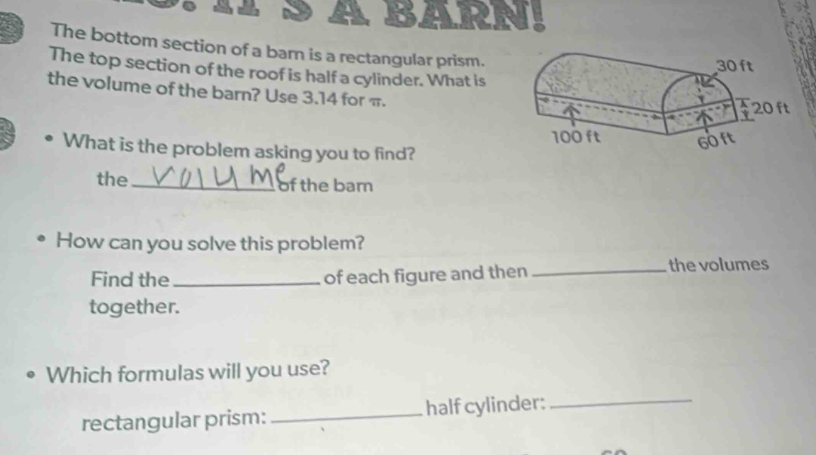 BARN! 
The bottom section of a barn is a rectangular prism. 
The top section of the roof is half a cylinder. What is 
the volume of the barn? Use 3.14 for π. 
What is the problem asking you to find? 
the_ of the barn 
How can you solve this problem? 
Find the _of each figure and then 
_the volumes 
together. 
Which formulas will you use? 
rectangular prism: half cylinder:_