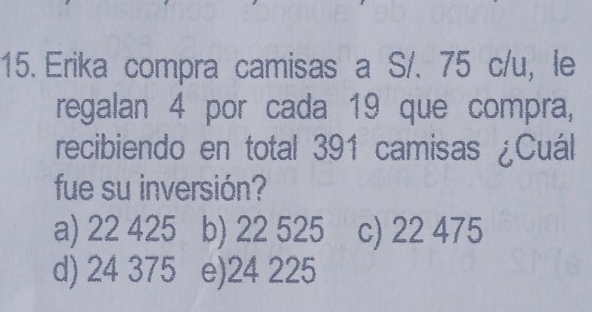 Erika compra camisas a S/. 75 c/u, le
regalan 4 por cada 19 que compra,
recibiendo en total 391 camisas ¿Cuál
fue su inversión?
a) 22 425 b) 22 525 c) 22 475
d) 24 375 e) 24 225